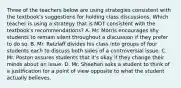 Three of the teachers below are using strategies consistent with the textbook's suggestions for holding class discussions. Which teacher is using a strategy that is NOT consistent with the textbook's recommendations? A. Mr. Morris encourages shy students to remain silent throughout a discussion if they prefer to do so. B. Mr. Retzlaff divides his class into groups of four students each to discuss both sides of a controversial issue. C. Mr. Poston assures students that it's okay if they change their minds about an issue. D. Mr. Sheehan asks a student to think of a justification for a point of view opposite to what the student actually believes.