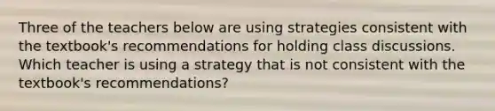 Three of the teachers below are using strategies consistent with the textbook's recommendations for holding class discussions. Which teacher is using a strategy that is not consistent with the textbook's recommendations?