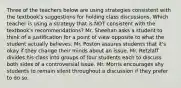 Three of the teachers below are using strategies consistent with the textbook's suggestions for holding class discussions. Which teacher is using a strategy that is NOT consistent with the textbook's recommendations? Mr. Sheehan asks a student to think of a justification for a point of view opposite to what the student actually believes. Mr. Poston assures students that it's okay if they change their minds about an issue. Mr. Retzlaff divides his class into groups of four students each to discuss both sides of a controversial issue. Mr. Morris encourages shy students to remain silent throughout a discussion if they prefer to do so.