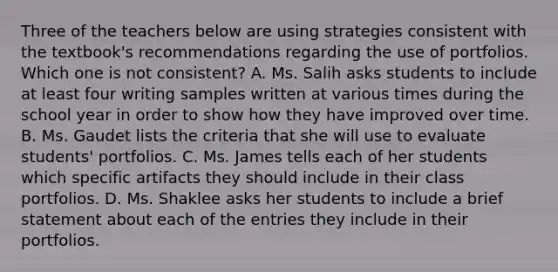 Three of the teachers below are using strategies consistent with the textbook's recommendations regarding the use of portfolios. Which one is not consistent? A. Ms. Salih asks students to include at least four writing samples written at various times during the school year in order to show how they have improved over time. B. Ms. Gaudet lists the criteria that she will use to evaluate students' portfolios. C. Ms. James tells each of her students which specific artifacts they should include in their class portfolios. D. Ms. Shaklee asks her students to include a brief statement about each of the entries they include in their portfolios.