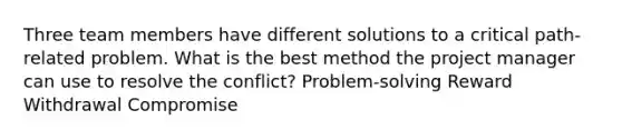 Three team members have different solutions to a critical path-related problem. What is the best method the project manager can use to resolve the conflict? Problem‐solving Reward Withdrawal Compromise