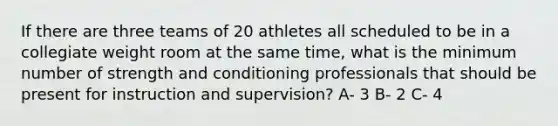 If there are three teams of 20 athletes all scheduled to be in a collegiate weight room at the same time, what is the minimum number of strength and conditioning professionals that should be present for instruction and supervision? A- 3 B- 2 C- 4