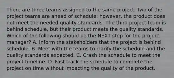 There are three teams assigned to the same project. Two of the project teams are ahead of schedule; however, the product does not meet the needed quality standards. The third project team is behind schedule, but their product meets the quality standards. Which of the following should be the NEXT step for the project manager? A. Inform the stakeholders that the project is behind schedule. B. Meet with the teams to clarify the schedule and the quality standards expected. C. Crash the schedule to meet the project timeline. D. Fast track the schedule to complete the project on time without impacting the quality of the product.