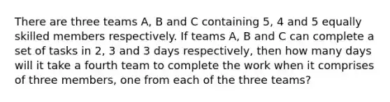 There are three teams A, B and C containing 5, 4 and 5 equally skilled members respectively. If teams A, B and C can complete a set of tasks in 2, 3 and 3 days respectively, then how many days will it take a fourth team to complete the work when it comprises of three members, one from each of the three teams?