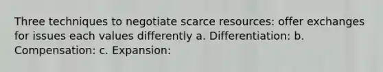 Three techniques to negotiate scarce resources: offer exchanges for issues each values differently a. Differentiation: b. Compensation: c. Expansion: