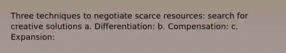 Three techniques to negotiate scarce resources: search for creative solutions a. Differentiation: b. Compensation: c. Expansion: