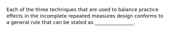 Each of the three techniques that are used to balance practice effects in the incomplete repeated measures design conforms to a general rule that can be stated as ________________.