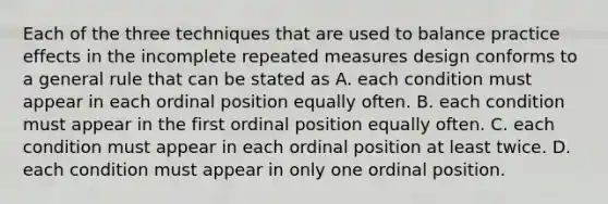 Each of the three techniques that are used to balance practice effects in the incomplete repeated measures design conforms to a general rule that can be stated as A. each condition must appear in each ordinal position equally often. B. each condition must appear in the first ordinal position equally often. C. each condition must appear in each ordinal position at least twice. D. each condition must appear in only one ordinal position.