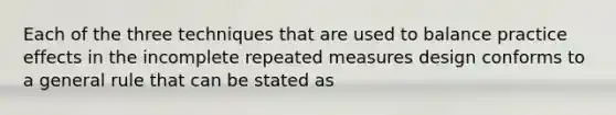 Each of the three techniques that are used to balance practice effects in the incomplete repeated measures design conforms to a general rule that can be stated as