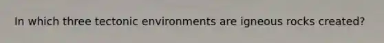 In which three tectonic environments are igneous rocks created?