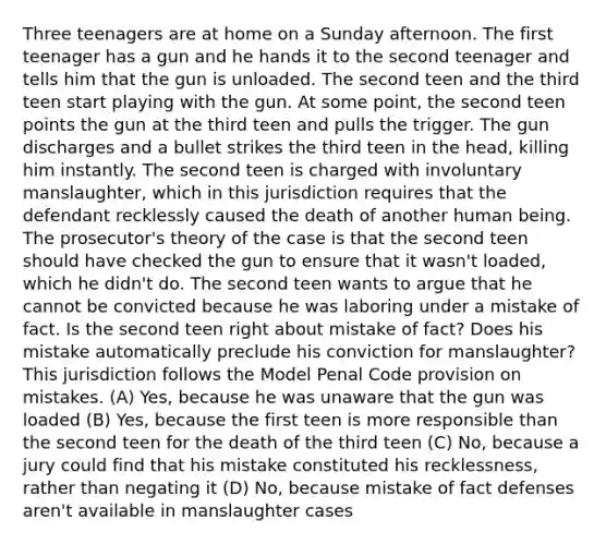 Three teenagers are at home on a Sunday afternoon. The first teenager has a gun and he hands it to the second teenager and tells him that the gun is unloaded. The second teen and the third teen start playing with the gun. At some point, the second teen points the gun at the third teen and pulls the trigger. The gun discharges and a bullet strikes the third teen in the head, killing him instantly. The second teen is charged with involuntary manslaughter, which in this jurisdiction requires that the defendant recklessly caused the death of another human being. The prosecutor's theory of the case is that the second teen should have checked the gun to ensure that it wasn't loaded, which he didn't do. The second teen wants to argue that he cannot be convicted because he was laboring under a mistake of fact. Is the second teen right about mistake of fact? Does his mistake automatically preclude his conviction for manslaughter? This jurisdiction follows the Model Penal Code provision on mistakes. (A) Yes, because he was unaware that the gun was loaded (B) Yes, because the first teen is more responsible than the second teen for the death of the third teen (C) No, because a jury could find that his mistake constituted his recklessness, rather than negating it (D) No, because mistake of fact defenses aren't available in manslaughter cases