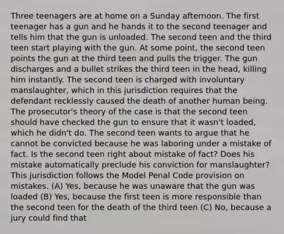 Three teenagers are at home on a Sunday afternoon. The first teenager has a gun and he hands it to the second teenager and tells him that the gun is unloaded. The second teen and the third teen start playing with the gun. At some point, the second teen points the gun at the third teen and pulls the trigger. The gun discharges and a bullet strikes the third teen in the head, killing him instantly. The second teen is charged with involuntary manslaughter, which in this jurisdiction requires that the defendant recklessly caused the death of another human being. The prosecutor's theory of the case is that the second teen should have checked the gun to ensure that it wasn't loaded, which he didn't do. The second teen wants to argue that he cannot be convicted because he was laboring under a mistake of fact. Is the second teen right about mistake of fact? Does his mistake automatically preclude his conviction for manslaughter? This jurisdiction follows the Model Penal Code provision on mistakes. (A) Yes, because he was unaware that the gun was loaded (B) Yes, because the first teen is more responsible than the second teen for the death of the third teen (C) No, because a jury could find that