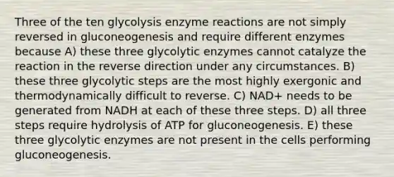 Three of the ten glycolysis enzyme reactions are not simply reversed in gluconeogenesis and require different enzymes because A) these three glycolytic enzymes cannot catalyze the reaction in the reverse direction under any circumstances. B) these three glycolytic steps are the most highly exergonic and thermodynamically difficult to reverse. C) NAD+ needs to be generated from NADH at each of these three steps. D) all three steps require hydrolysis of ATP for gluconeogenesis. E) these three glycolytic enzymes are not present in the cells performing gluconeogenesis.