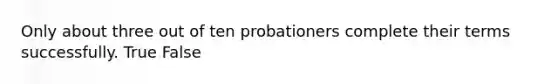 Only about three out of ten probationers complete their terms successfully. True False