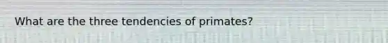 What are the three tendencies of primates?