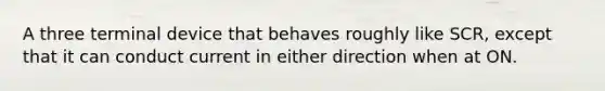 A three terminal device that behaves roughly like SCR, except that it can conduct current in either direction when at ON.