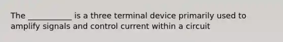 The ___________ is a three terminal device primarily used to amplify signals and control current within a circuit