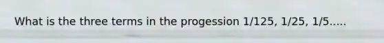 What is the three terms in the progession 1/125, 1/25, 1/5.....