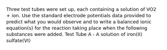 Three test tubes were set up, each containing a solution of VO2 + ion. Use the standard electrode potentials data provided to predict what you would observe and to write a balanced ionic equation(s) for the reaction taking place when the following substances were added. Test Tube A - A solution of iron(II) sulfate(VI)