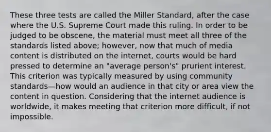 These three tests are called the Miller Standard, after the case where the U.S. Supreme Court made this ruling. In order to be judged to be obscene, the material must meet all three of the standards listed above; however, now that much of media content is distributed on the internet, courts would be hard pressed to determine an "average person's" prurient interest. This criterion was typically measured by using community standards—how would an audience in that city or area view the content in question. Considering that the internet audience is worldwide, it makes meeting that criterion more difficult, if not impossible.