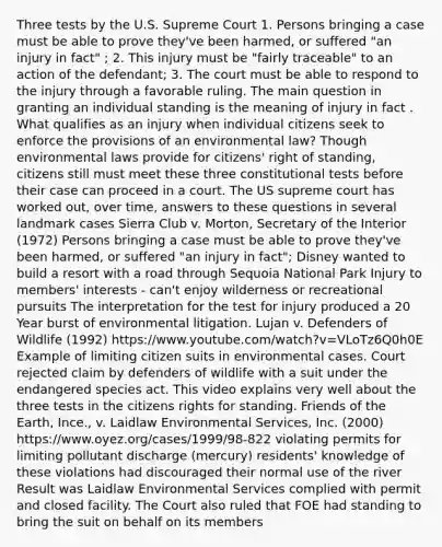 Three tests by the U.S. Supreme Court 1. Persons bringing a case must be able to prove they've been harmed, or suffered "an injury in fact" ; 2. This injury must be "fairly traceable" to an action of the defendant; 3. The court must be able to respond to the injury through a favorable ruling. The main question in granting an individual standing is the meaning of injury in fact . What qualifies as an injury when individual citizens seek to enforce the provisions of an environmental law? Though environmental laws provide for citizens' right of standing, citizens still must meet these three constitutional tests before their case can proceed in a court. The US supreme court has worked out, over time, answers to these questions in several landmark cases Sierra Club v. Morton, Secretary of the Interior (1972) Persons bringing a case must be able to prove they've been harmed, or suffered "an injury in fact"; Disney wanted to build a resort with a road through Sequoia National Park Injury to members' interests - can't enjoy wilderness or recreational pursuits The interpretation for the test for injury produced a 20 Year burst of environmental litigation. Lujan v. Defenders of Wildlife (1992) https://www.youtube.com/watch?v=VLoTz6Q0h0E Example of limiting citizen suits in environmental cases. Court rejected claim by defenders of wildlife with a suit under the endangered species act. This video explains very well about the three tests in the citizens rights for standing. Friends of the Earth, Ince., v. Laidlaw Environmental Services, Inc. (2000) https://www.oyez.org/cases/1999/98-822 violating permits for limiting pollutant discharge (mercury) residents' knowledge of these violations had discouraged their normal use of the river Result was Laidlaw Environmental Services complied with permit and closed facility. The Court also ruled that FOE had standing to bring the suit on behalf on its members