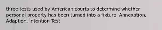 three tests used by American courts to determine whether personal property has been turned into a fixture. Annexation, Adaption, Intention Test