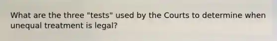 What are the three "tests" used by the Courts to determine when unequal treatment is legal?