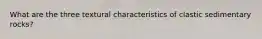 What are the three textural characteristics of clastic sedimentary rocks?