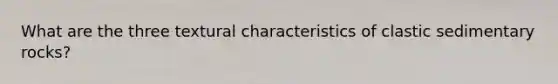What are the three textural characteristics of clastic sedimentary rocks?