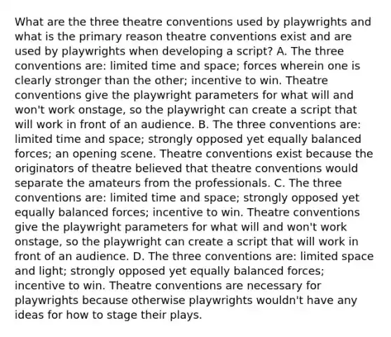 What are the three theatre conventions used by playwrights and what is the primary reason theatre conventions exist and are used by playwrights when developing a script? A. The three conventions are: limited time and space; forces wherein one is clearly stronger than the other; incentive to win. Theatre conventions give the playwright parameters for what will and won't work onstage, so the playwright can create a script that will work in front of an audience. B. The three conventions are: limited time and space; strongly opposed yet equally balanced forces; an opening scene. Theatre conventions exist because the originators of theatre believed that theatre conventions would separate the amateurs from the professionals. C. The three conventions are: limited time and space; strongly opposed yet equally balanced forces; incentive to win. Theatre conventions give the playwright parameters for what will and won't work onstage, so the playwright can create a script that will work in front of an audience. D. The three conventions are: limited space and light; strongly opposed yet equally balanced forces; incentive to win. Theatre conventions are necessary for playwrights because otherwise playwrights wouldn't have any ideas for how to stage their plays.