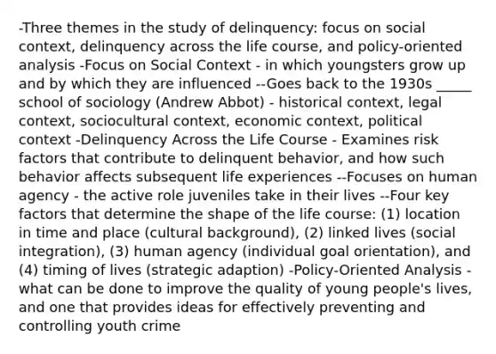 -Three themes in the study of delinquency: focus on social context, delinquency across the life course, and policy-oriented analysis -Focus on Social Context - in which youngsters grow up and by which they are influenced --Goes back to the 1930s _____ school of sociology (Andrew Abbot) - historical context, legal context, sociocultural context, economic context, political context -Delinquency Across the Life Course - Examines risk factors that contribute to delinquent behavior, and how such behavior affects subsequent life experiences --Focuses on human agency - the active role juveniles take in their lives --Four key factors that determine the shape of the life course: (1) location in time and place (cultural background), (2) linked lives (social integration), (3) human agency (individual goal orientation), and (4) timing of lives (strategic adaption) -Policy-Oriented Analysis - what can be done to improve the quality of young people's lives, and one that provides ideas for effectively preventing and controlling youth crime