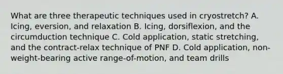 What are three therapeutic techniques used in cryostretch? A. Icing, eversion, and relaxation B. Icing, dorsiflexion, and the circumduction technique C. Cold application, static stretching, and the contract-relax technique of PNF D. Cold application, non-weight-bearing active range-of-motion, and team drills