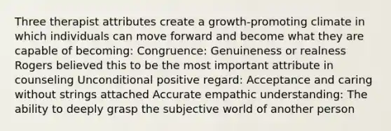 Three therapist attributes create a growth-promoting climate in which individuals can move forward and become what they are capable of becoming: Congruence: Genuineness or realness Rogers believed this to be the most important attribute in counseling Unconditional positive regard: Acceptance and caring without strings attached Accurate empathic understanding: The ability to deeply grasp the subjective world of another person