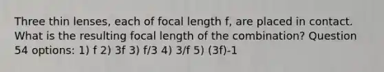 Three thin lenses, each of focal length f, are placed in contact. What is the resulting focal length of the combination? Question 54 options: 1) f 2) 3f 3) f/3 4) 3/f 5) (3f)-1