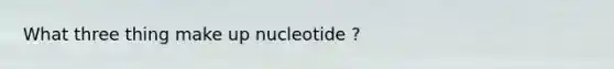 What three thing make up nucleotide ?