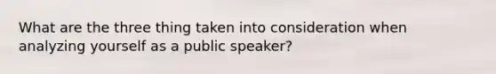 What are the three thing taken into consideration when analyzing yourself as a public speaker?