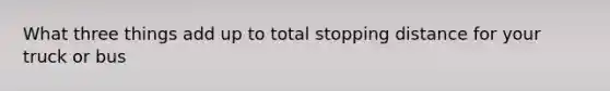 What three things add up to total stopping distance for your truck or bus