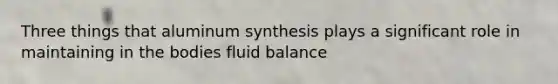 Three things that aluminum synthesis plays a significant role in maintaining in the bodies fluid balance