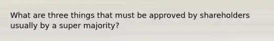 What are three things that must be approved by shareholders usually by a super majority?