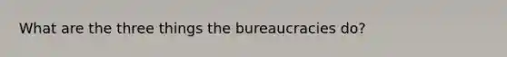 What are the three things the bureaucracies do?