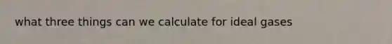 what three things can we calculate for ideal gases