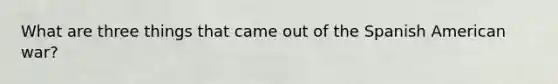 What are three things that came out of the Spanish American war?
