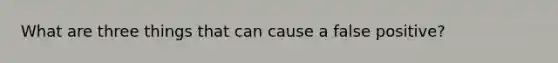 What are three things that can cause a false positive?