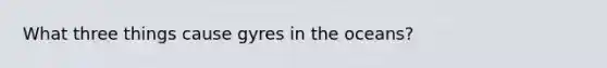 What three things cause gyres in the oceans?
