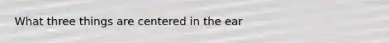What three things are centered in the ear