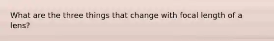 What are the three things that change with focal length of a lens?