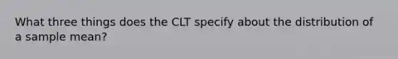 What three things does the CLT specify about the distribution of a sample mean?