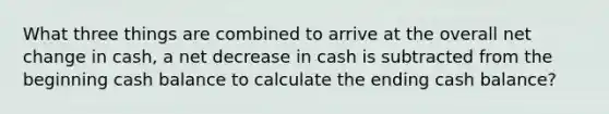 What three things are combined to arrive at the overall net change in cash, a net decrease in cash is subtracted from the beginning cash balance to calculate the ending cash balance?