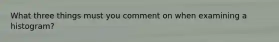 What three things must you comment on when examining a histogram?