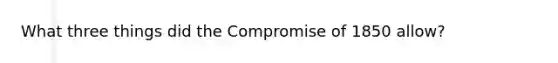 What three things did the Compromise of 1850 allow?